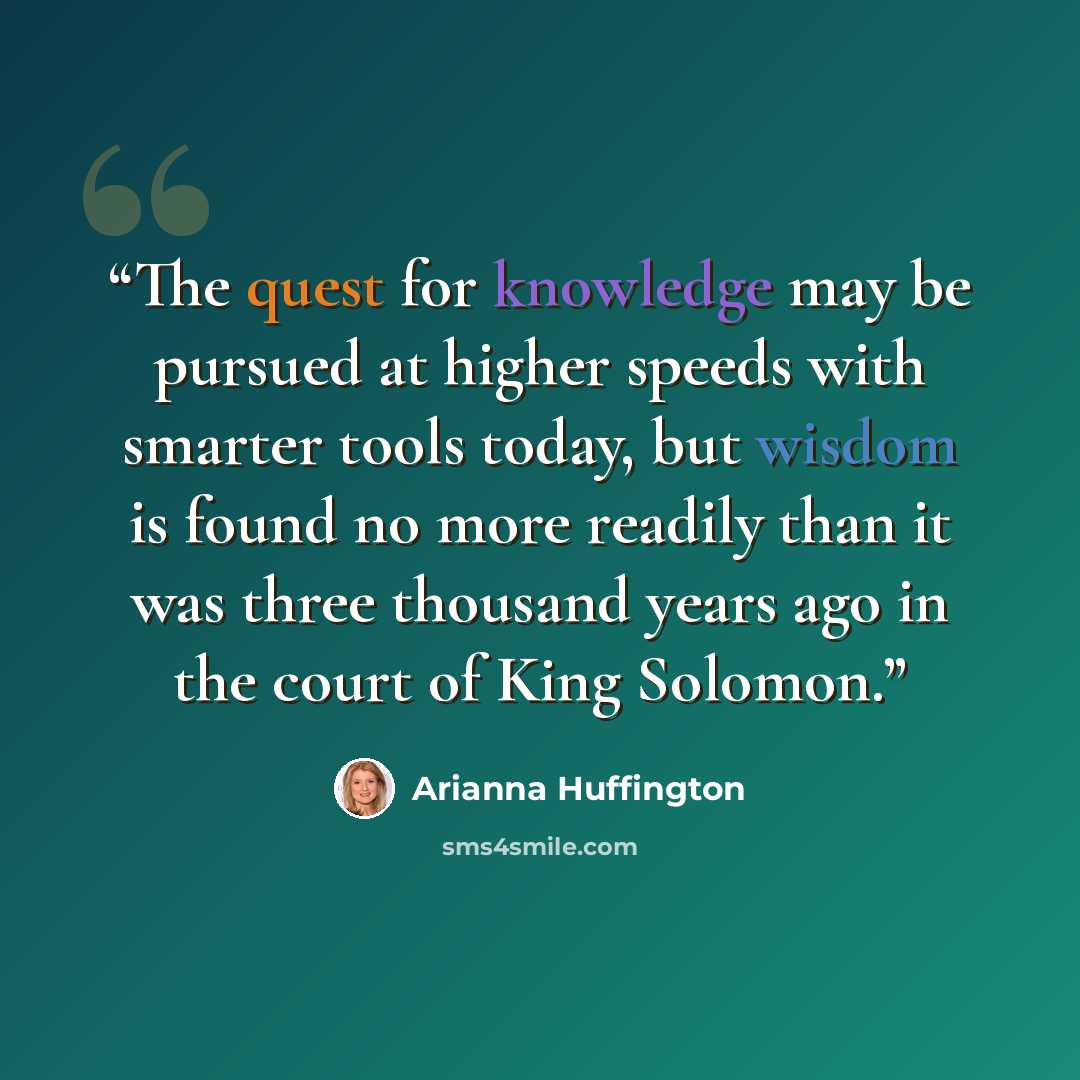 “The quest for knowledge may be pursued at higher speeds with smarter tools today, but wisdom is found no more readily than it was three thousand years ago in the court of King Solomon.” quote by Arianna Huffington