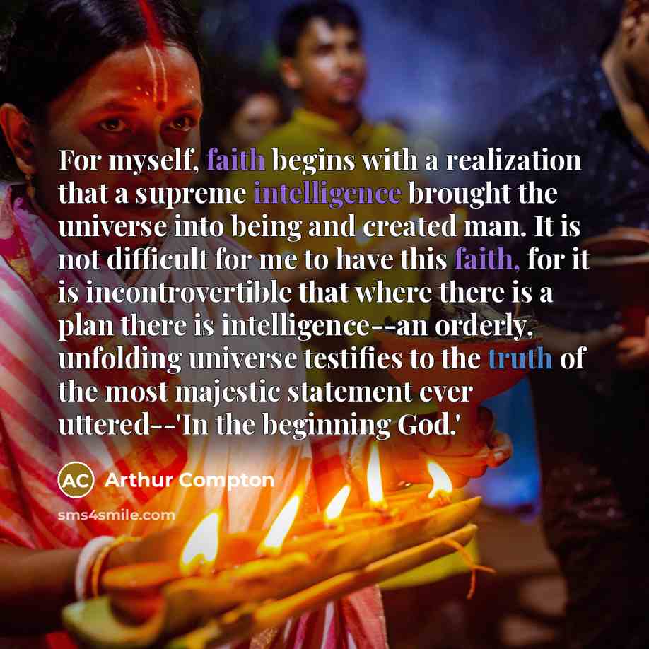 “For myself, faith begins with a realization that a supreme intelligence brought the universe into being and created man. It is not difficult for me to have this faith, for it is incontrovertible that where there is a plan there is intelligence--an orderly, unfolding universe testifies to the truth…” quote by Arthur Compton