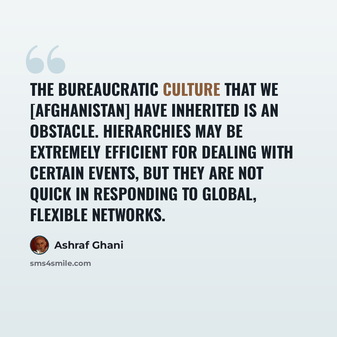 “The bureaucratic culture that we [Afghanistan] have inherited is an obstacle. Hierarchies may be extremely efficient for dealing with certain events, but they are not quick in responding to global, flexible networks.” quote by Ashraf Ghani