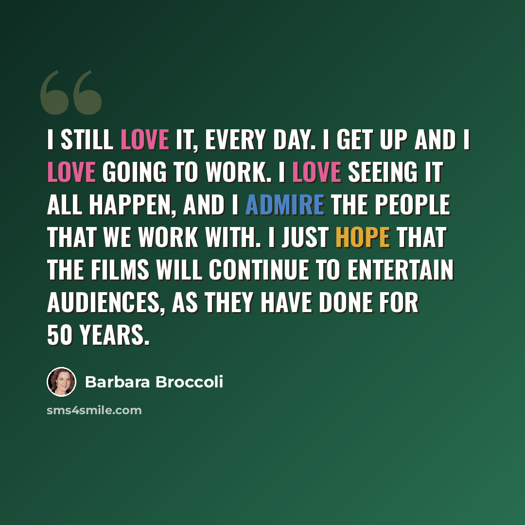 “I still love it, every day. I get up and I love going to work. I love seeing it all happen, and I admire the people that we work with. I just hope that the films will continue to entertain audiences, as they have done for 50 years.” quote by Barbara Broccoli