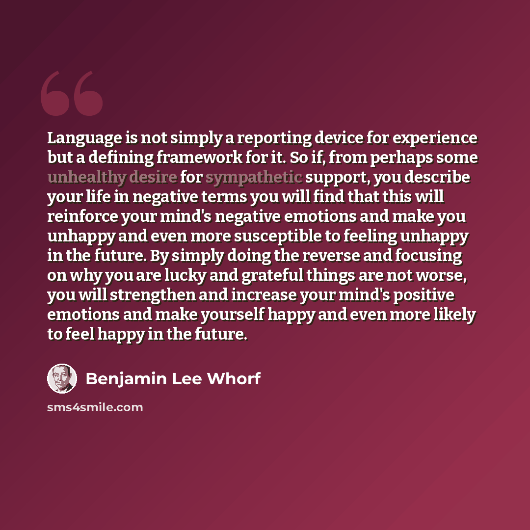 “Language is not simply a reporting device for experience but a defining framework for it. So if, from perhaps some unhealthy desire for sympathetic support, you describe your life in negative terms you will find that this will reinforce your mind's negative emotions and make you unhappy and even…” quote by Benjamin Lee Whorf