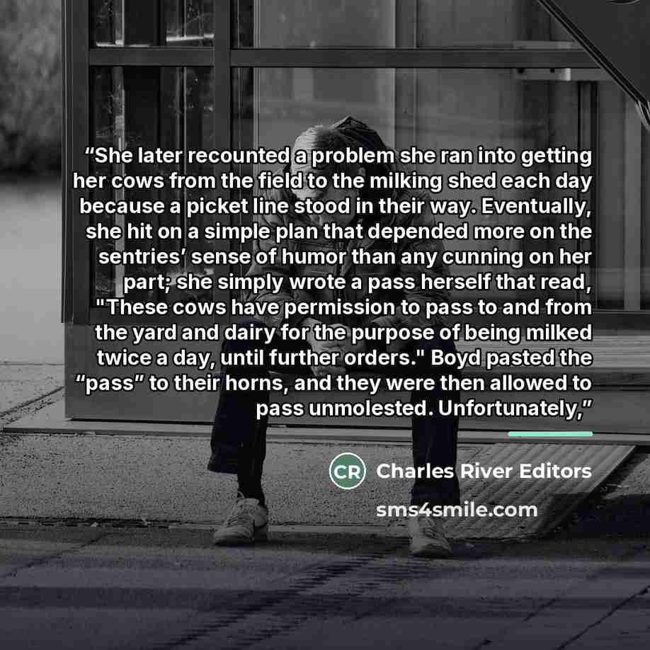 “She later recounted a problem she ran into getting her cows from the field to the milking shed each day because a picket line stood in their way. Eventually, she hit on a simple plan that depended more on the sentries’ sense of humor than any cunning on her part; she simply wrote a pass herself…” quote by Charles River Editors