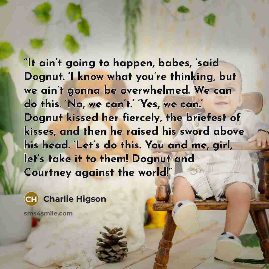 “It ain’t going to happen, babes, ‘said Dognut. ‘I know what you’re thinking, but we ain’t gonna be overwhelmed. We can do this. ‘No, we can’t.’ ‘Yes, we can.’ Dognut kissed her fiercely, the briefest of kisses, and then he raised his sword above his head. ‘Let’s do this. You and me, girl, let’s…” quote by Charlie Higson