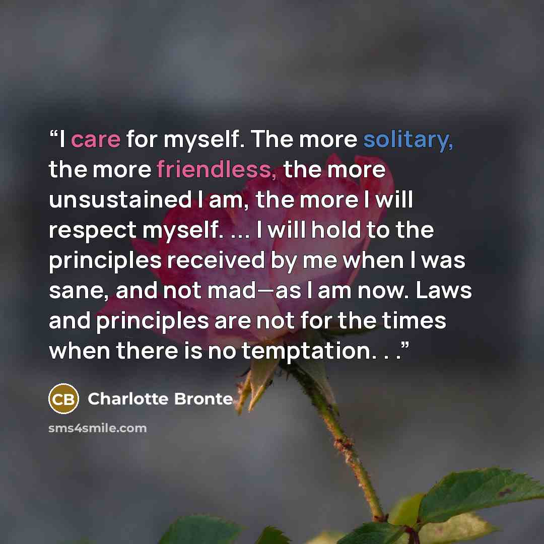 “I care for myself. The more solitary, the more friendless, the more unsustained I am, the more I will respect myself. ... I will hold to the principles received by me when I was sane, and not mad—as I am now. Laws and principles are not for the times when there is no temptation. . .” quote by Charlotte Brontë