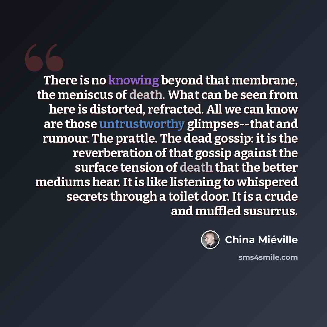 “There is no knowing beyond that membrane, the meniscus of death. What can be seen from here is distorted, refracted. All we can know are those untrustworthy glimpses--that and rumour. The prattle. The dead gossip: it is the reverberation of that gossip against the surface tension of death that the…” quote by China Mieville