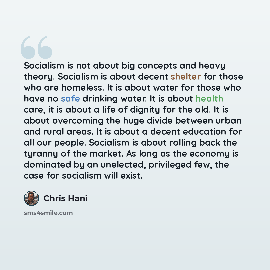 “Socialism is not about big concepts and heavy theory. Socialism is about decent shelter for those who are homeless. It is about water for those who have no safe drinking water. It is about health care, it is about a life of dignity for the old. It is about overcoming the huge divide between urban…” quote by Chris Hani