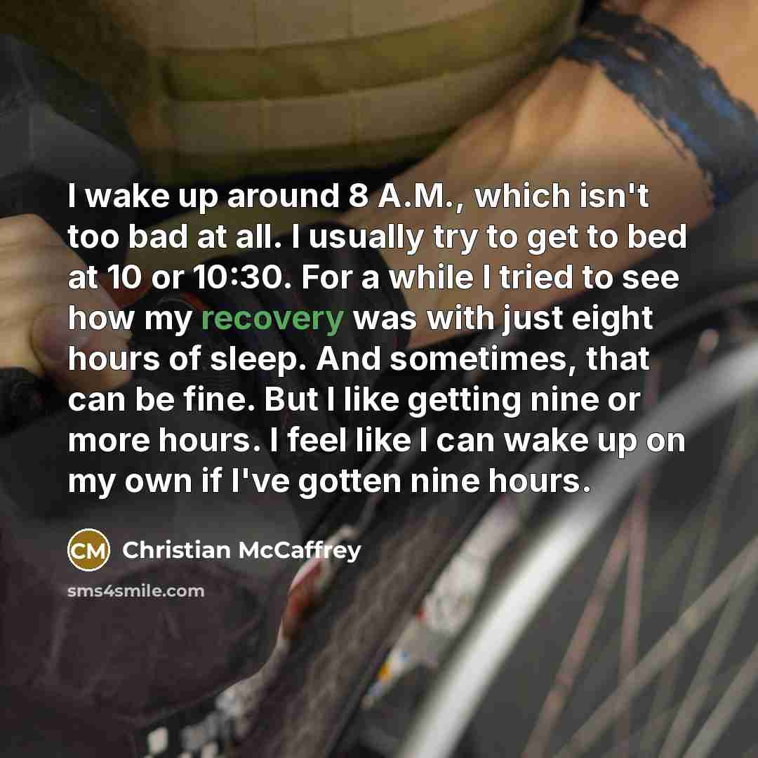 “I wake up around 8 A.M., which isn't too bad at all. I usually try to get to bed at 10 or 10:30. For a while I tried to see how my recovery was with just eight hours of sleep. And sometimes, that can be fine. But I like getting nine or more hours. I feel like I can wake up on my own if I've gotten…” quote by Christian McCaffrey