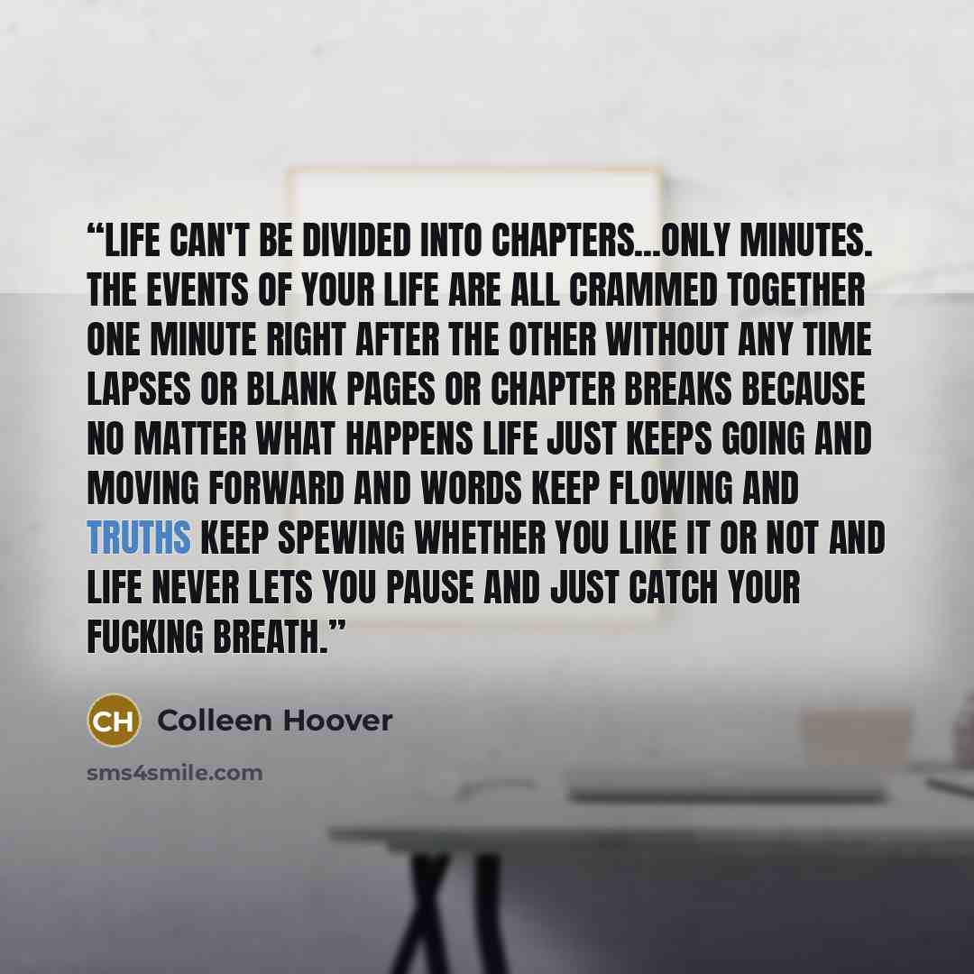 “Life can't be divided into chapters...only minutes. The events of your life are all crammed together one minute right after the other without any time lapses or blank pages or chapter breaks because no matter what happens life just keeps going and moving forward and words keep flowing and truths…” quote by Colleen Hoover