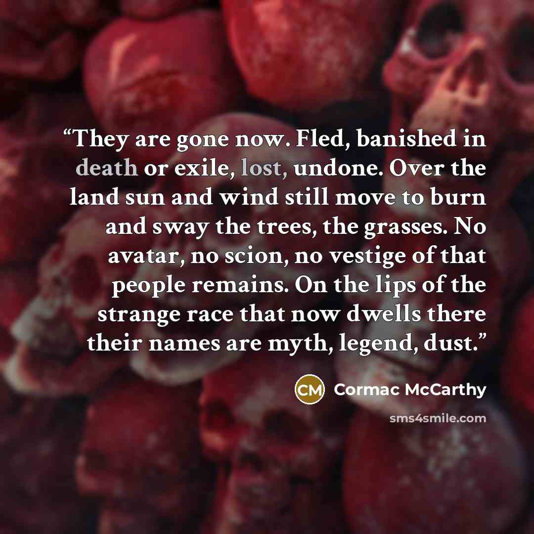 “They are gone now. Fled, banished in death or exile, lost, undone. Over the land sun and wind still move to burn and sway the trees, the grasses. No avatar, no scion, no vestige of that people remains. On the lips of the strange race that now dwells there their names are myth, legend, dust.” quote by Cormac McCarthy