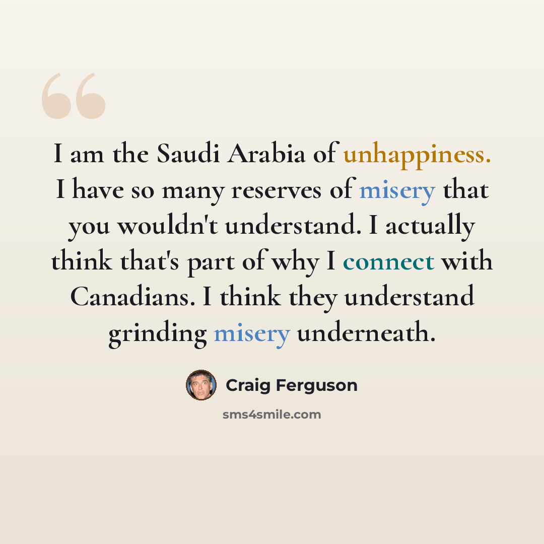 “I am the Saudi Arabia of unhappiness. I have so many reserves of misery that you wouldn't understand. I actually think that's part of why I connect with Canadians. I think they understand grinding misery underneath.” quote by Craig Ferguson