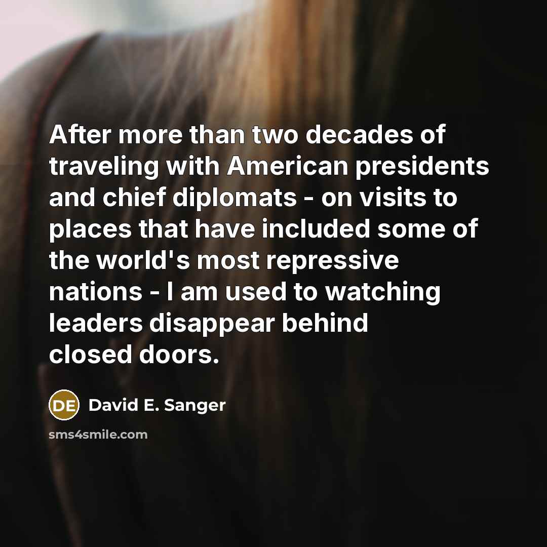 “After more than two decades of traveling with American presidents and chief diplomats - on visits to places that have included some of the world's most repressive nations - I am used to watching leaders disappear behind closed doors.” quote by David E. Sanger