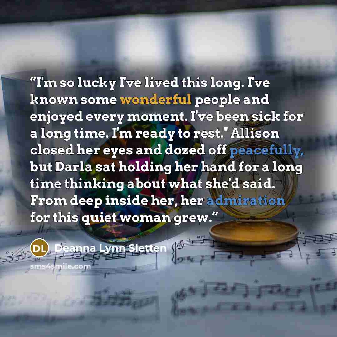 “I'm so lucky I've lived this long. I've known some wonderful people and enjoyed every moment. I've been sick for a long time. I'm ready to rest." Allison closed her eyes and dozed off peacefully, but Darla sat holding her hand for a long time thinking about what she'd said. From deep inside her…” quote by Deanna Lynn Sletten