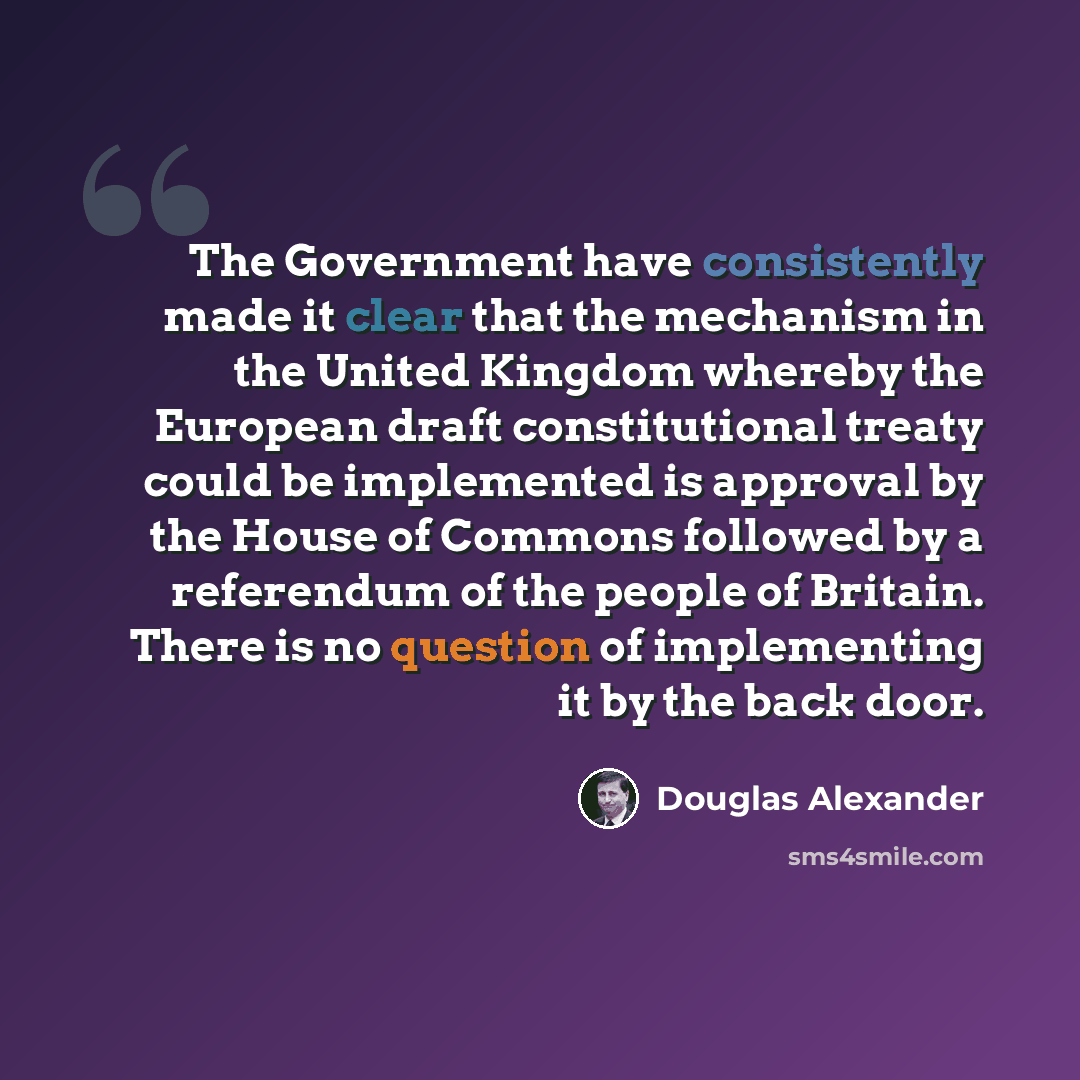“The Government have consistently made it clear that the mechanism in the United Kingdom whereby the European draft constitutional treaty could be implemented is approval by the House of Commons followed by a referendum of the people of Britain. There is no question of implementing it by the back…” quote by Douglas Alexander