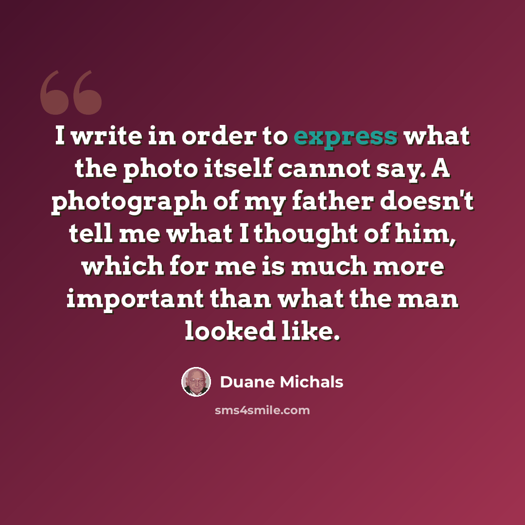 “I write in order to express what the photo itself cannot say. A photograph of my father doesn't tell me what I thought of him, which for me is much more important than what the man looked like.” quote by Duane Michals