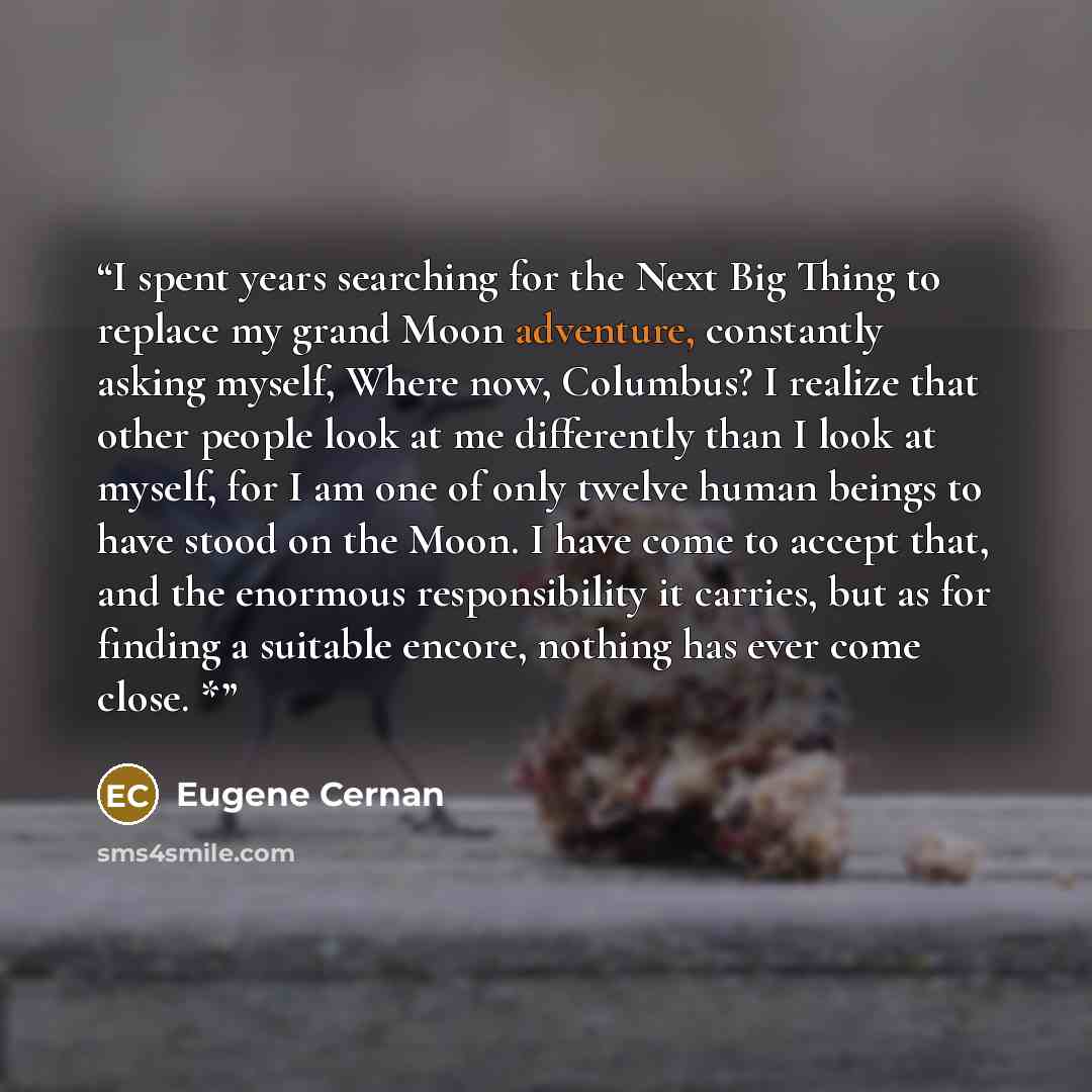 “I spent years searching for the Next Big Thing to replace my grand Moon adventure, constantly asking myself, Where now, Columbus? I realize that other people look at me differently than I look at myself, for I am one of only twelve human beings to have stood on the Moon. I have come to accept…” quote by Eugene Cernan