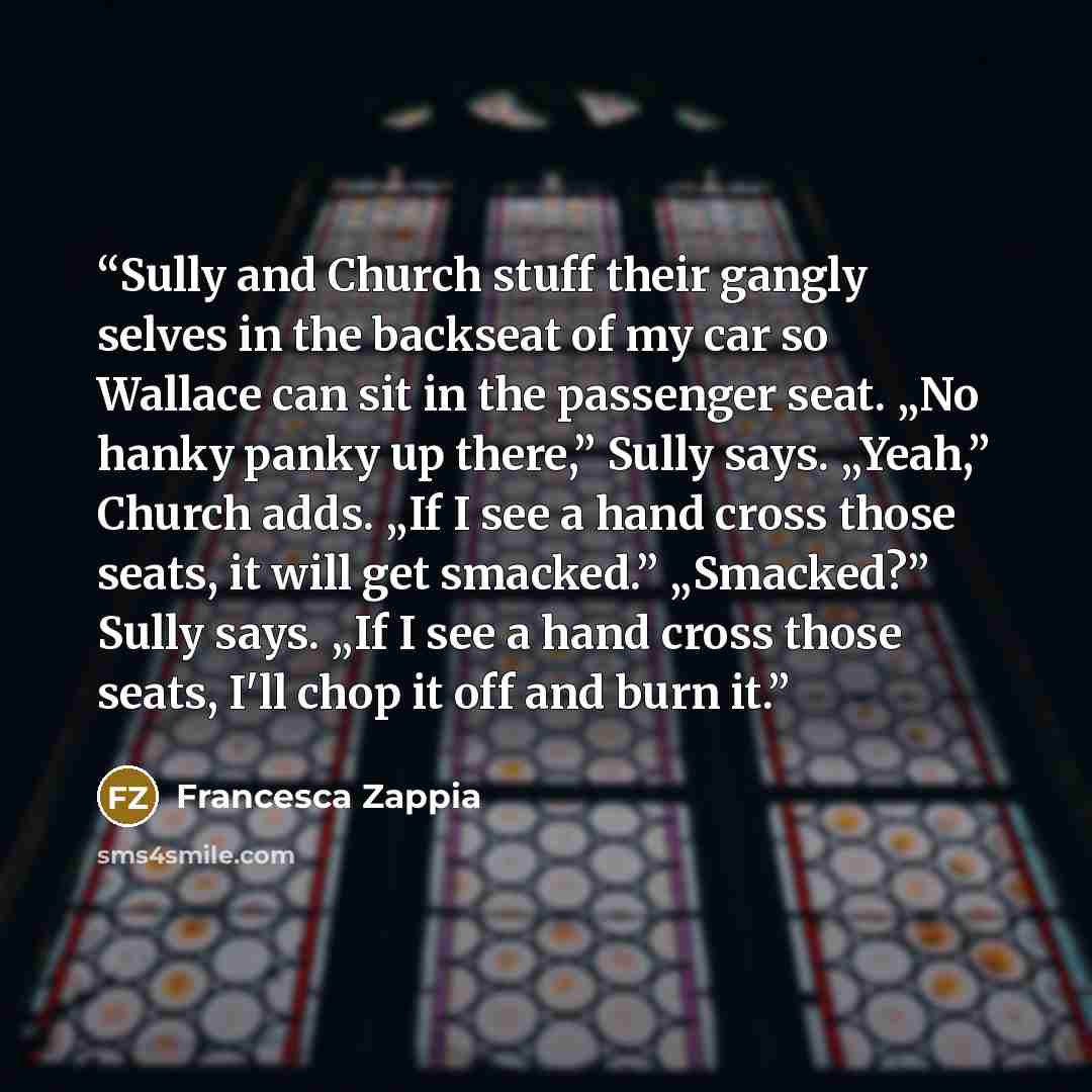 “Sully and Church stuff their gangly selves in the backseat of my car so Wallace can sit in the passenger seat. „No hanky panky up there,” Sully says. „Yeah,” Church adds. „If I see a hand cross those seats, it will get smacked.” „Smacked?” Sully says. „If I see a hand cross those seats, I'll chop…” quote by Francesca Zappia