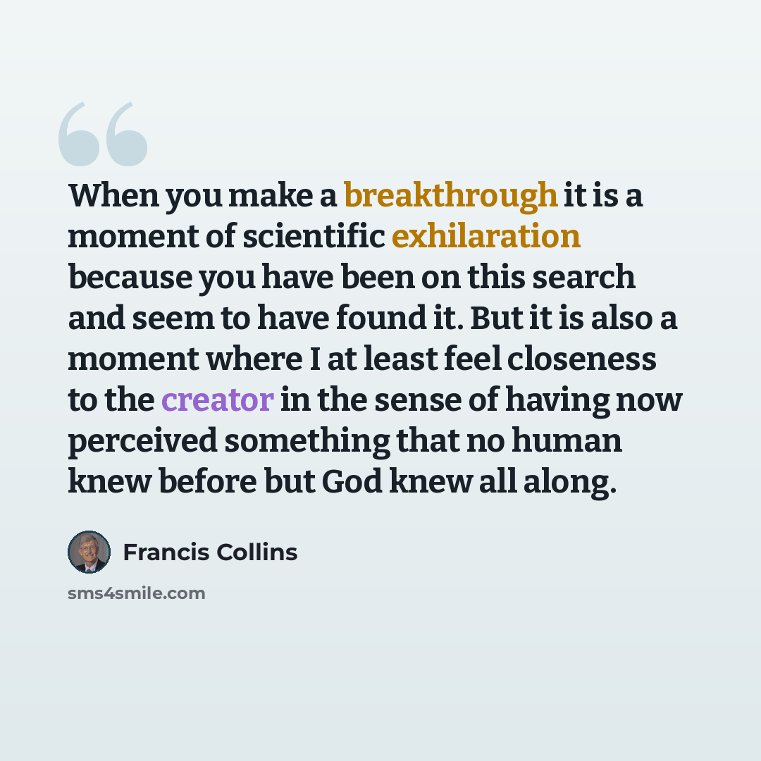 “When you make a breakthrough it is a moment of scientific exhilaration because you have been on this search and seem to have found it. But it is also a moment where I at least feel closeness to the creator in the sense of having now perceived something that no human knew before but God knew all…” quote by Francis Collins