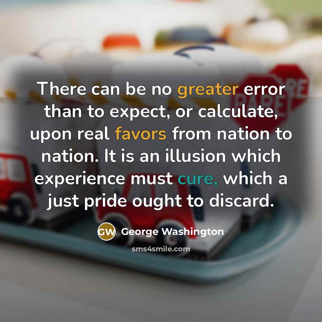 “There can be no greater error than to expect, or calculate, upon real favors from nation to nation. It is an illusion which experience must cure, which a just pride ought to discard.” quote by George Washington