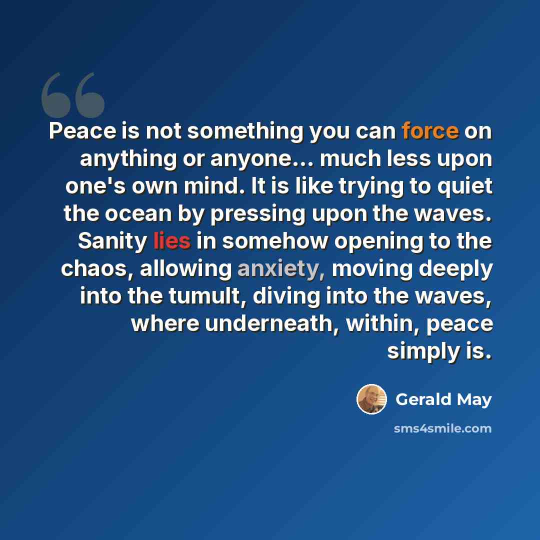 “Peace is not something you can force on anything or anyone... much less upon one's own mind. It is like trying to quiet the ocean by pressing upon the waves. Sanity lies in somehow opening to the chaos, allowing anxiety, moving deeply into the tumult, diving into the waves, where underneath…” quote by Gerald May