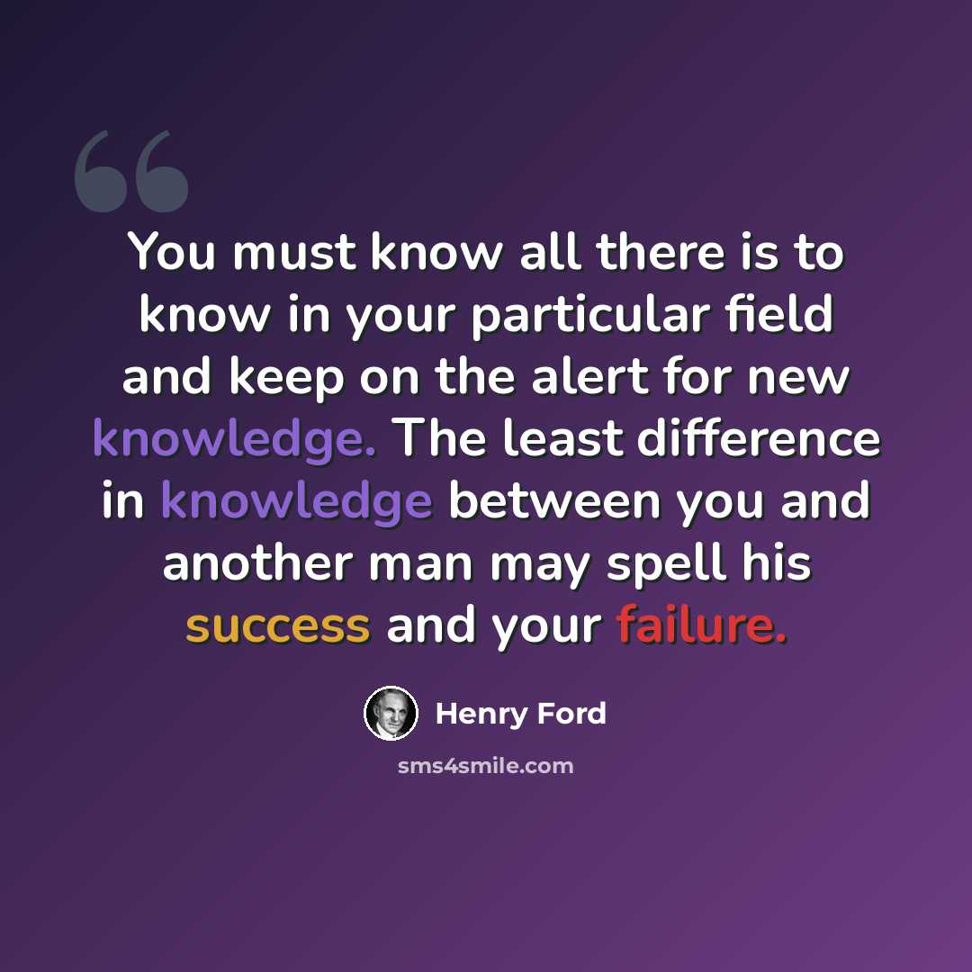 “You must know all there is to know in your particular field and keep on the alert for new knowledge. The least difference in knowledge between you and another man may spell his success and your failure.” quote by Henry Ford