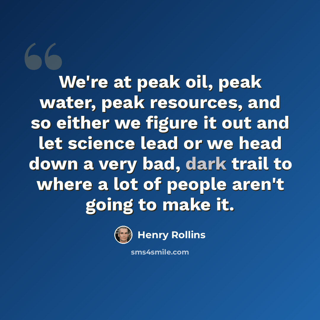 “We're at peak oil, peak water, peak resources, and so either we figure it out and let science lead or we head down a very bad, dark trail to where a lot of people aren't going to make it.” quote by Henry Rollins