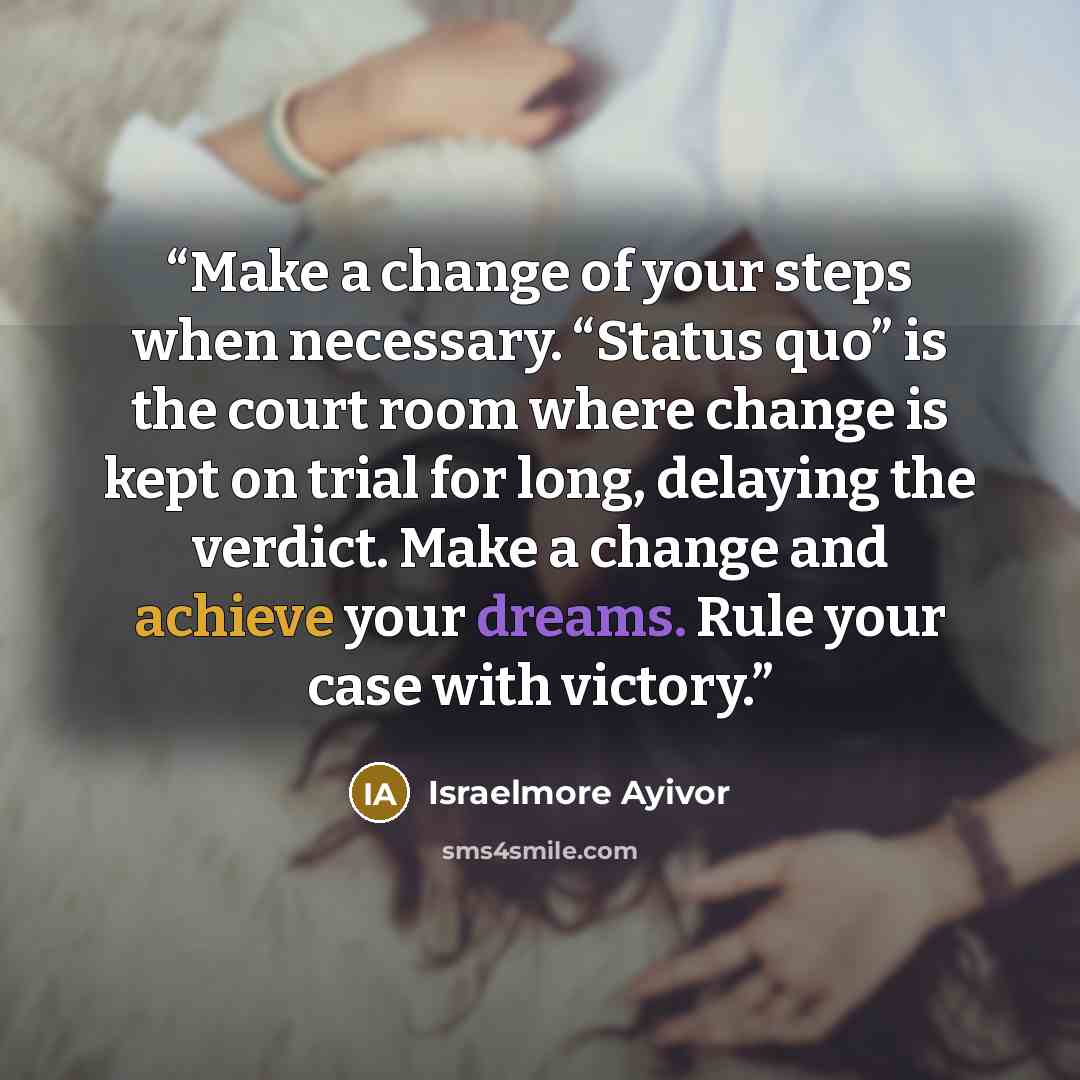 “Make a change of your steps when necessary. “Status quo” is the court room where change is kept on trial for long, delaying the verdict. Make a change and achieve your dreams. Rule your case with victory.” quote by Israelmore Ayivor
