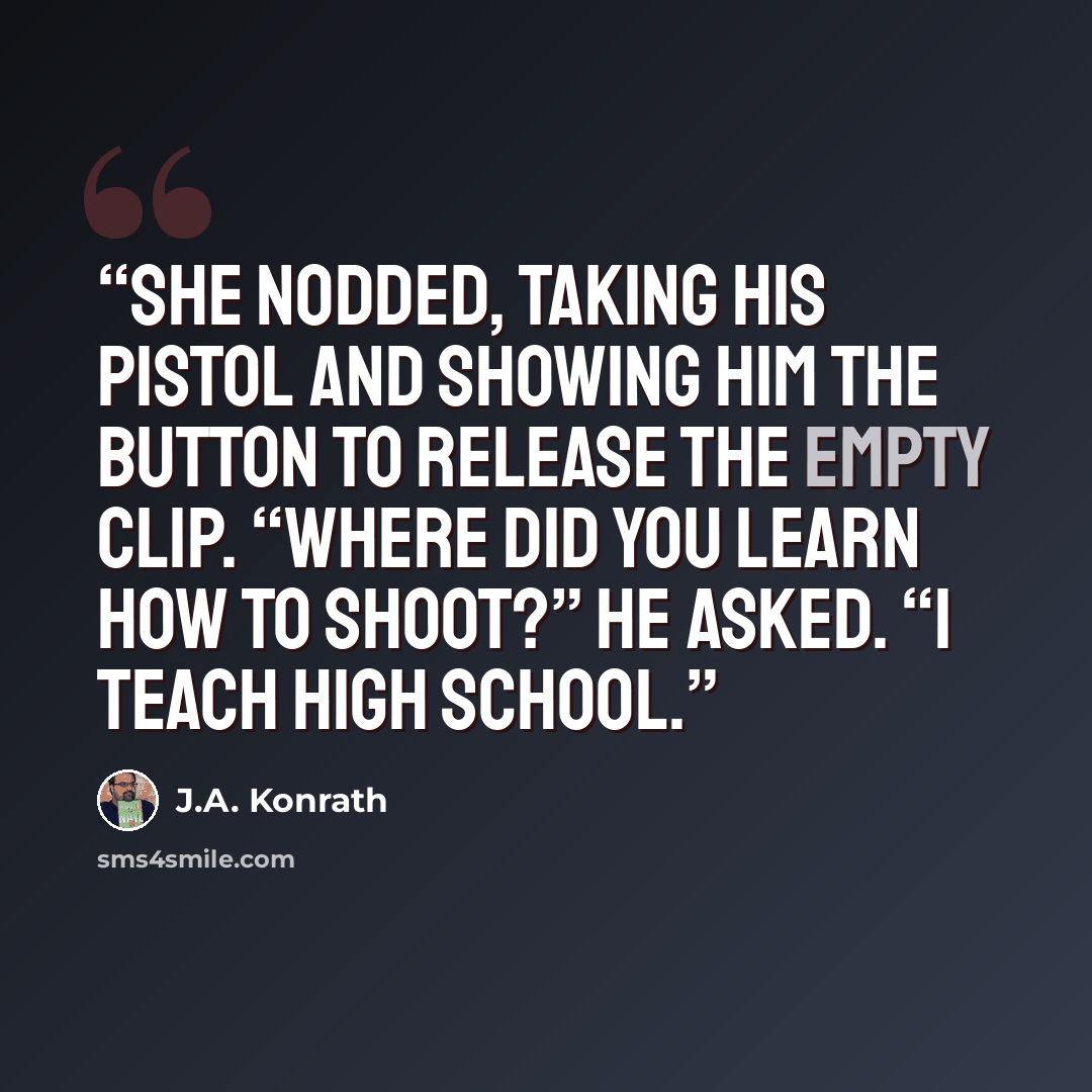 “She nodded, taking his pistol and showing him the button to release the empty clip. “Where did you learn how to shoot?” he asked. “I teach high school.” quote by J.A. Konrath