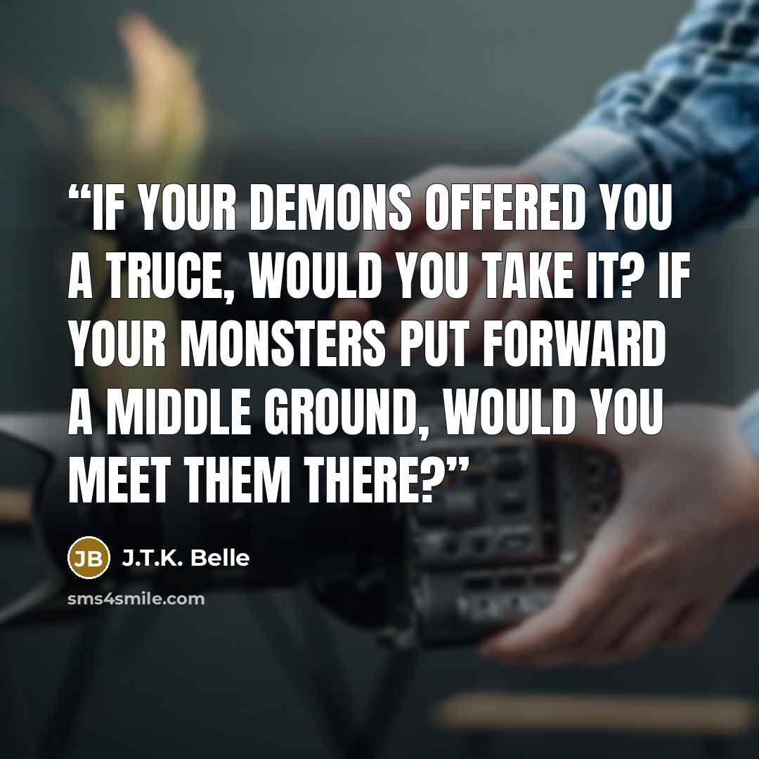 “If your demons offered you a truce, would you take it? If your monsters put forward a middle ground, would you meet them there?” quote by J.T.K. Belle