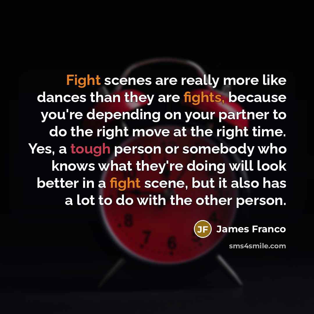 “Fight scenes are really more like dances than they are fights, because you're depending on your partner to do the right move at the right time. Yes, a tough person or somebody who knows what they're doing will look better in a fight scene, but it also has a lot to do with the other person.” quote by James Franco
