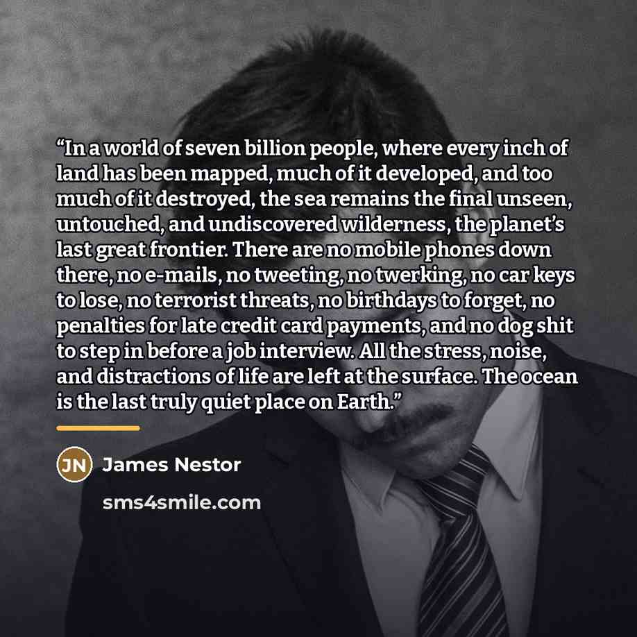 “In a world of seven billion people, where every inch of land has been mapped, much of it developed, and too much of it destroyed, the sea remains the final unseen, untouched, and undiscovered wilderness, the planet’s last great frontier. There are no mobile phones down there, no e-mails, no…” quote by James Nestor