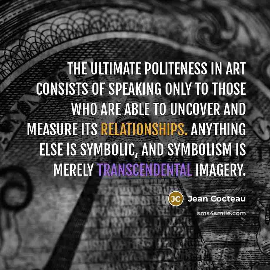 “The ultimate politeness in art consists of speaking only to those who are able to uncover and measure its relationships. Anything else is symbolic, and symbolism is merely transcendental imagery.” quote by Jean Cocteau