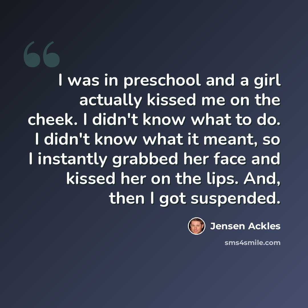 “I was in preschool and a girl actually kissed me on the cheek. I didn't know what to do. I didn't know what it meant, so I instantly grabbed her face and kissed her on the lips. And, then I got suspended.” quote by Jensen Ackles