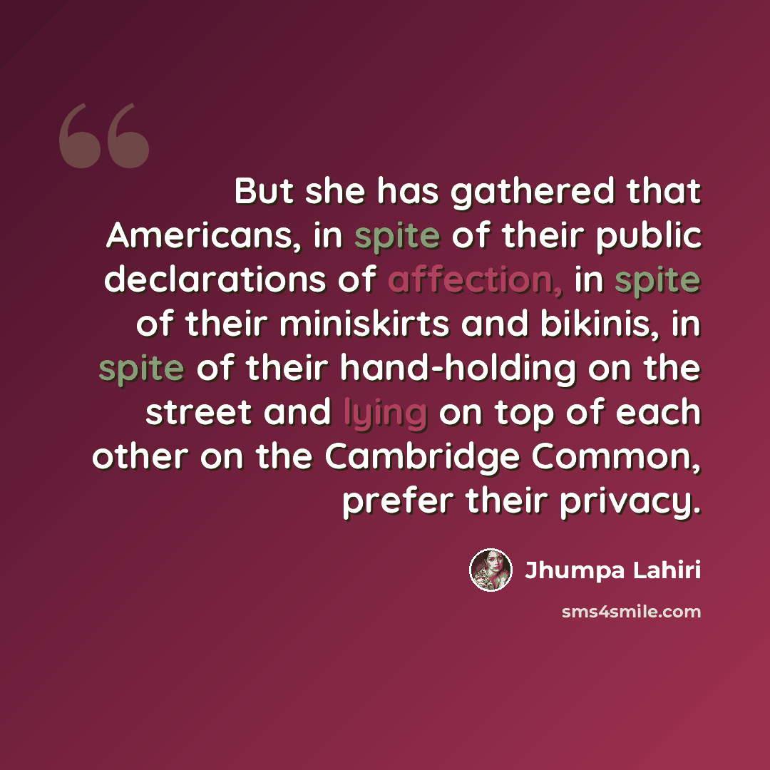 “But she has gathered that Americans, in spite of their public declarations of affection, in spite of their miniskirts and bikinis, in spite of their hand-holding on the street and lying on top of each other on the Cambridge Common, prefer their privacy.” quote by Jhumpa Lahiri