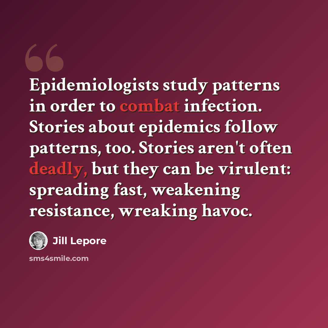 “Epidemiologists study patterns in order to combat infection. Stories about epidemics follow patterns, too. Stories aren't often deadly, but they can be virulent: spreading fast, weakening resistance, wreaking havoc.” quote by Jill Lepore