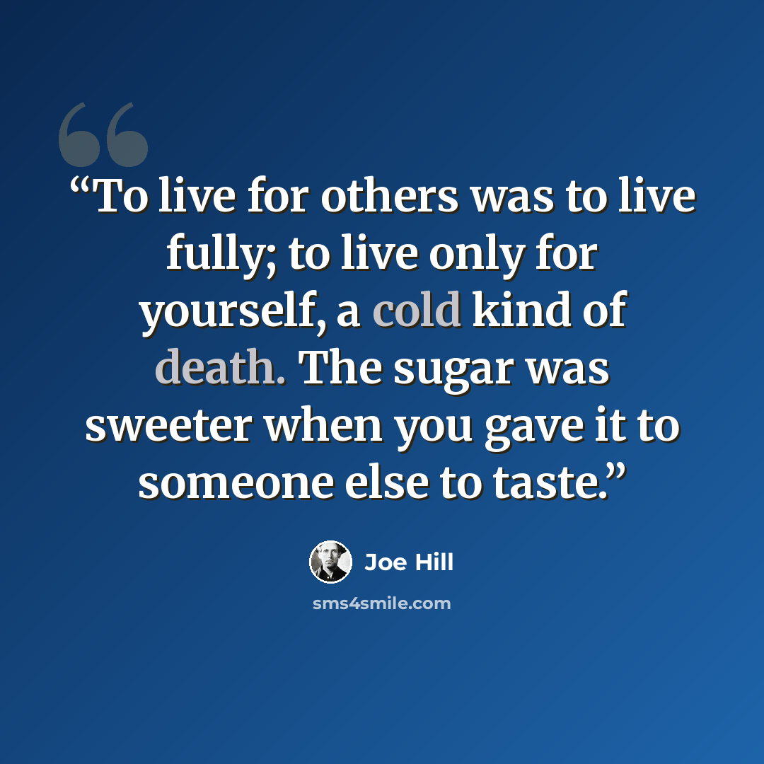 “To live for others was to live fully; to live only for yourself, a cold kind of death. The sugar was sweeter when you gave it to someone else to taste.” quote by Joe Hill