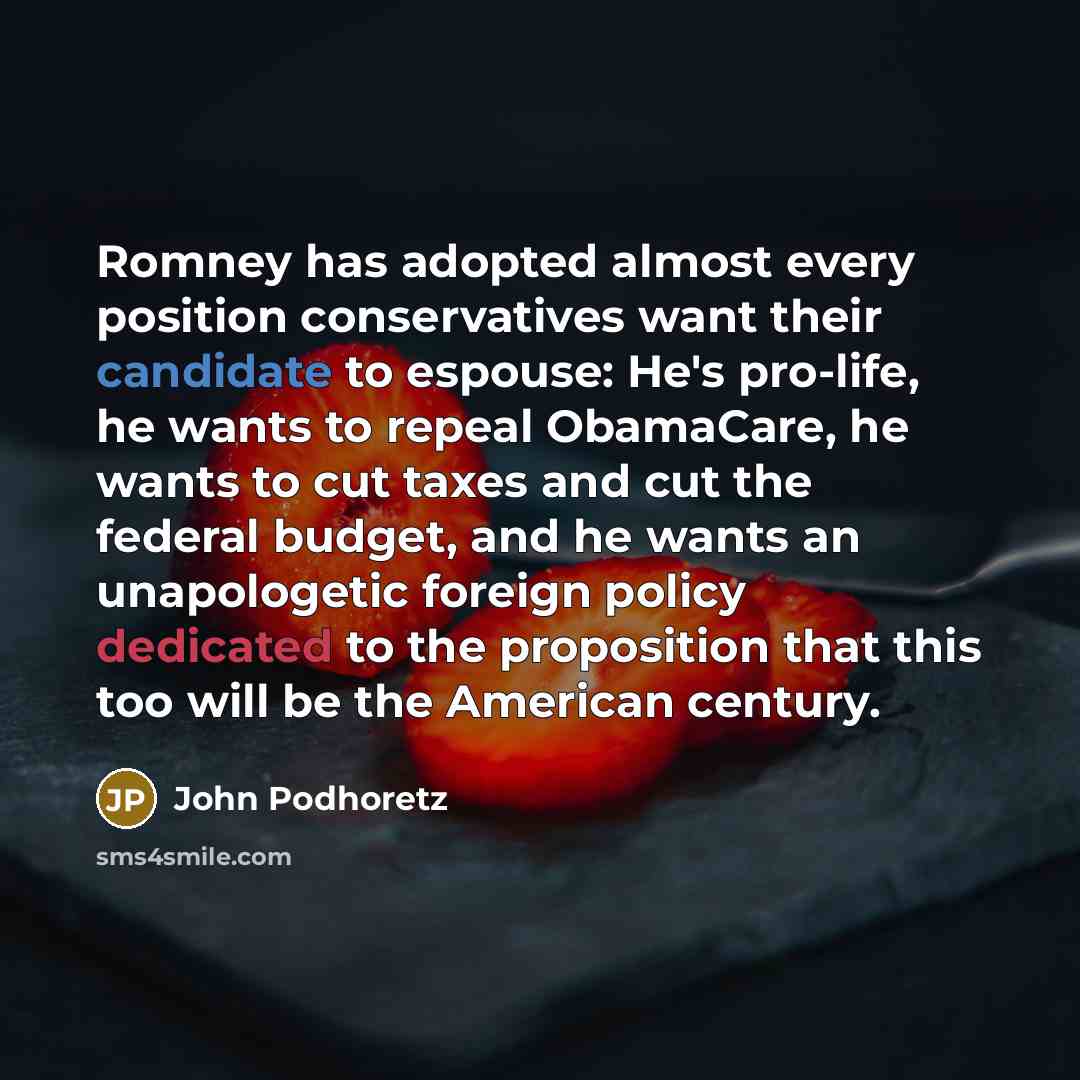 “Romney has adopted almost every position conservatives want their candidate to espouse: He's pro-life, he wants to repeal ObamaCare, he wants to cut taxes and cut the federal budget, and he wants an unapologetic foreign policy dedicated to the proposition that this too will be the American century.” quote by John Podhoretz