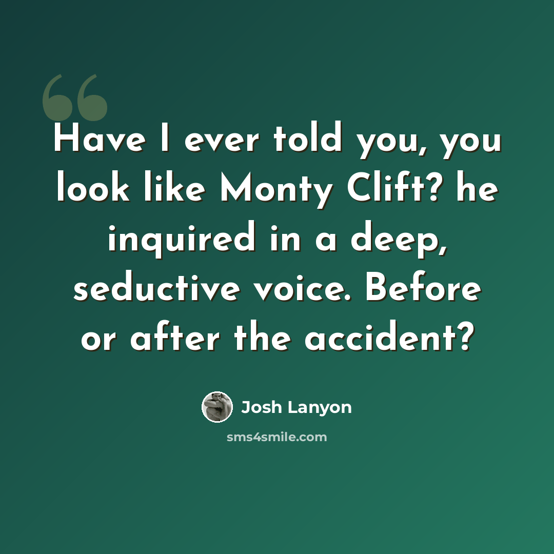 “Have I ever told you, you look like Monty Clift? he inquired in a deep, seductive voice. Before or after the accident?” quote by Josh Lanyon