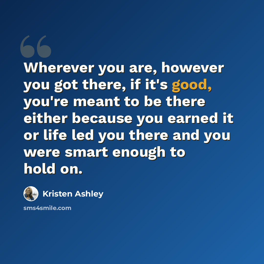 “Wherever you are, however you got there, if it's good, you're meant to be there either because you earned it or life led you there and you were smart enough to hold on.” quote by Kristen Ashley