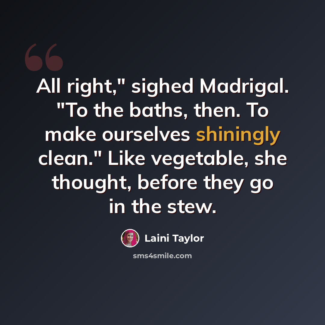 “All right," sighed Madrigal. "To the baths, then. To make ourselves shiningly clean." Like vegetable, she thought, before they go in the stew.” quote by Laini Taylor