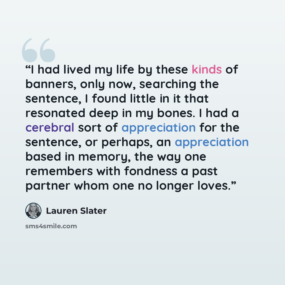 “I had lived my life by these kinds of banners, only now, searching the sentence, I found little in it that resonated deep in my bones. I had a cerebral sort of appreciation for the sentence, or perhaps, an appreciation based in memory, the way one remembers with fondness a past partner whom one no…” quote by Lauren Slater