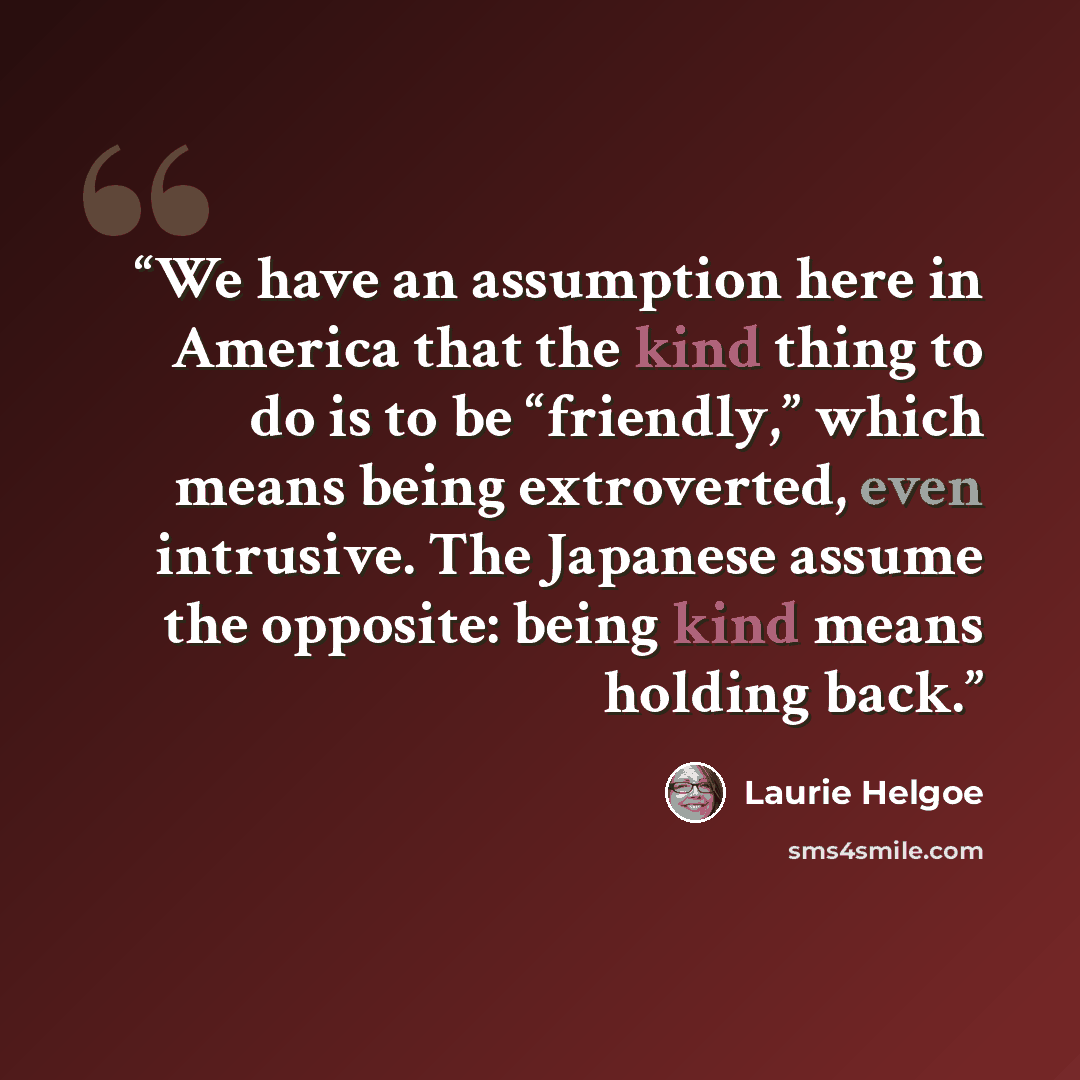 “We have an assumption here in America that the kind thing to do is to be “friendly,” which means being extroverted, even intrusive. The Japanese assume the opposite: being kind means holding back.” quote by Laurie Helgoe