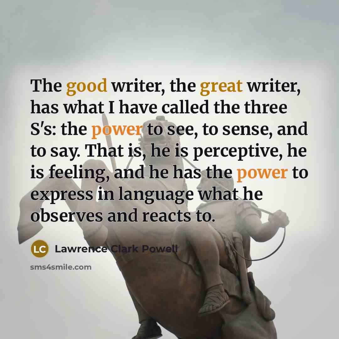 “The good writer, the great writer, has what I have called the three S's: the power to see, to sense, and to say. That is, he is perceptive, he is feeling, and he has the power to express in language what he observes and reacts to.” quote by Lawrence Clark Powell