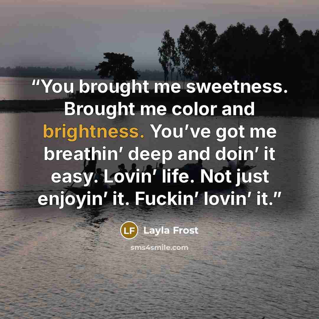 “You brought me sweetness. Brought me color and brightness. You’ve got me breathin’ deep and doin’ it easy. Lovin’ life. Not just enjoyin’ it. Fuckin’ lovin’ it.” quote by Layla Frost