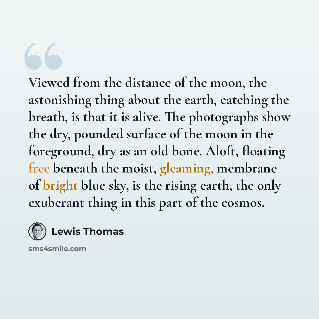 “Viewed from the distance of the moon, the astonishing thing about the earth, catching the breath, is that it is alive. The photographs show the dry, pounded surface of the moon in the foreground, dry as an old bone. Aloft, floating free beneath the moist, gleaming, membrane of bright blue sky, is…” quote by Lewis Thomas