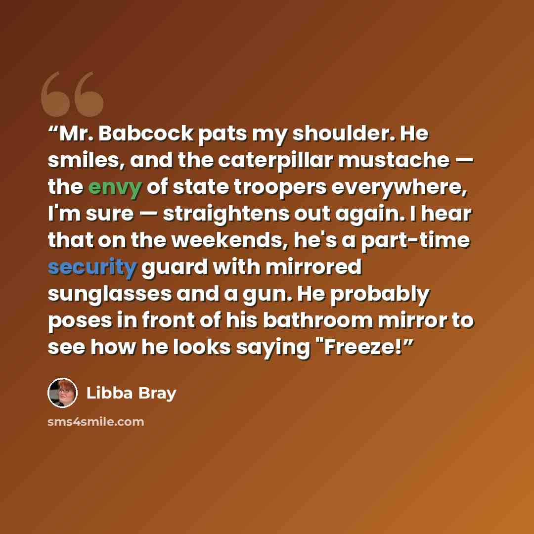 “Mr. Babcock pats my shoulder. He smiles, and the caterpillar mustache — the envy of state troopers everywhere, I'm sure — straightens out again. I hear that on the weekends, he's a part-time security guard with mirrored sunglasses and a gun. He probably poses in front of his bathroom mirror to see…” quote by Libba Bray