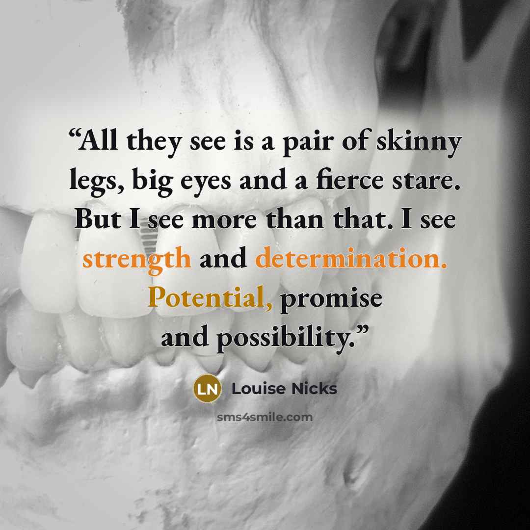 “All they see is a pair of skinny legs, big eyes and a fierce stare. But I see more than that. I see strength and determination. Potential, promise and possibility.” quote by Louise Nicks