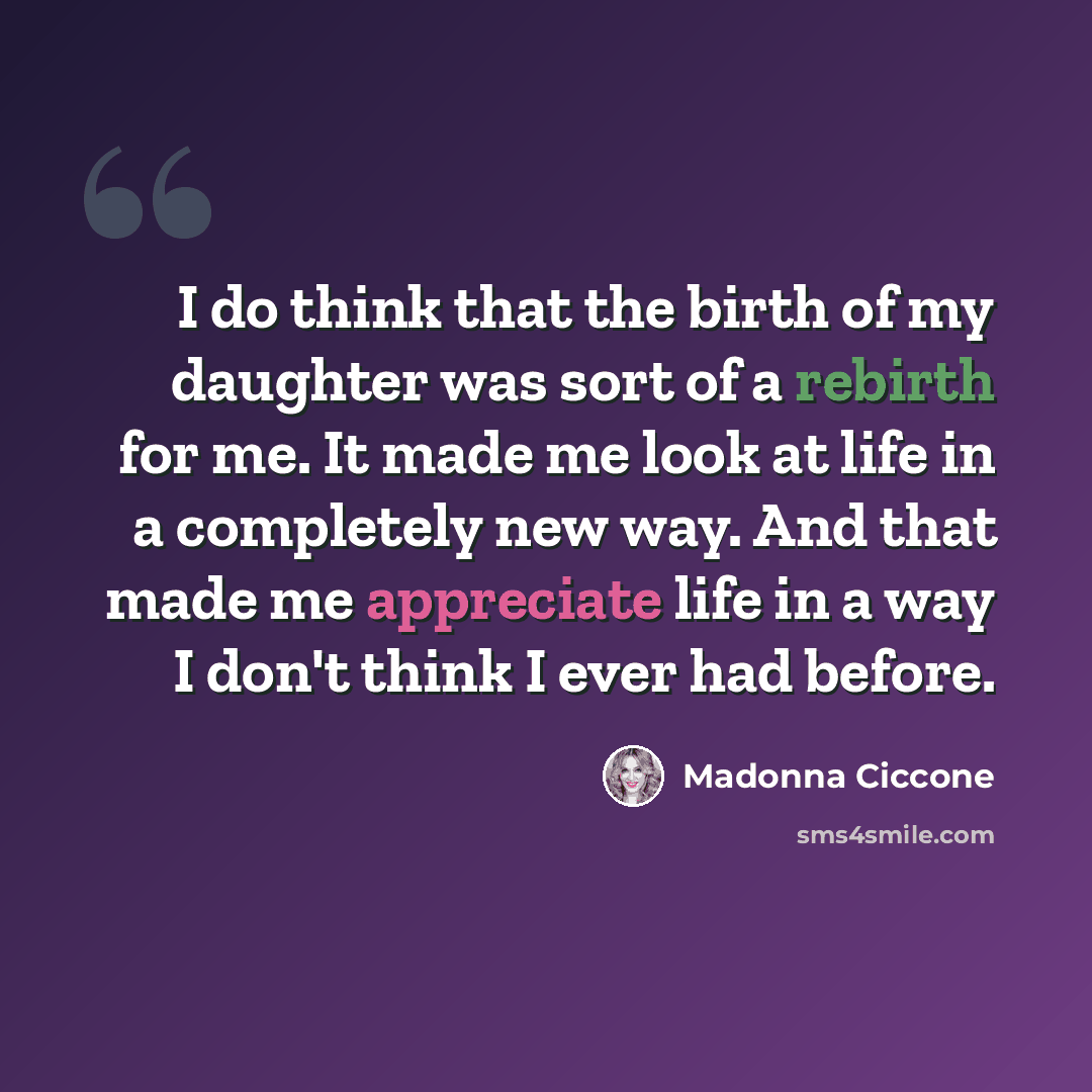 “I do think that the birth of my daughter was sort of a rebirth for me. It made me look at life in a completely new way. And that made me appreciate life in a way I don't think I ever had before.” quote by Madonna Ciccone