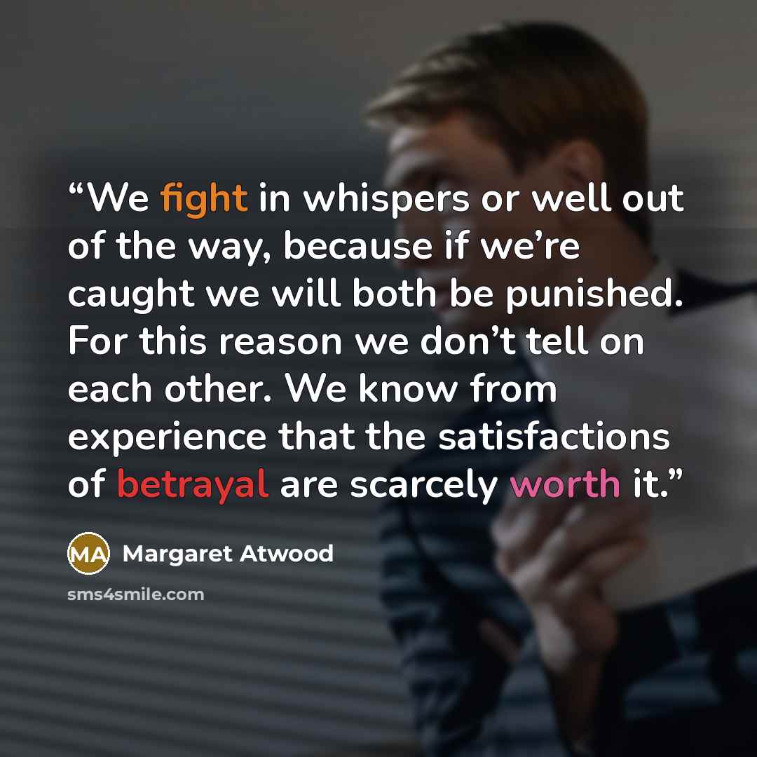 “We fight in whispers or well out of the way, because if we’re caught we will both be punished. For this reason we don’t tell on each other. We know from experience that the satisfactions of betrayal are scarcely worth it.” quote by Margaret Atwood
