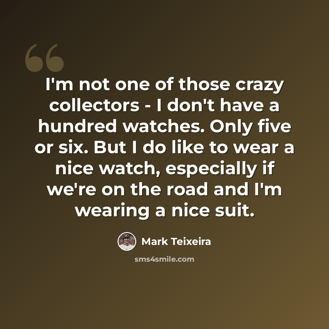 “I'm not one of those crazy collectors - I don't have a hundred watches. Only five or six. But I do like to wear a nice watch, especially if we're on the road and I'm wearing a nice suit.” quote by Mark Teixeira