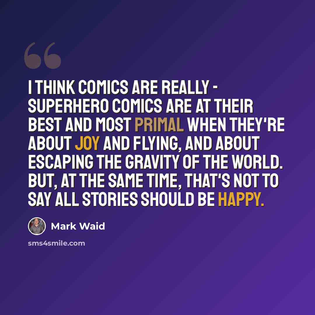 “I think comics are really - superhero comics are at their best and most primal when they're about joy and flying, and about escaping the gravity of the world. But, at the same time, that's not to say all stories should be happy.” quote by Mark Waid
